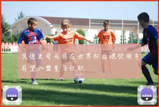 莫德里奇或将在世界杯后退役明年有望加盟皇马任职