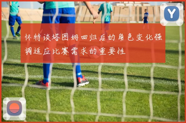 怀特谈塔图姆回归后的角色变化强调适应比赛需求的重要性