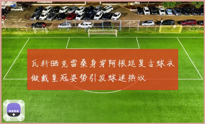 瓦科晒克雷桑身穿阿根廷复古球衣做戴皇冠姿势引发球迷热议