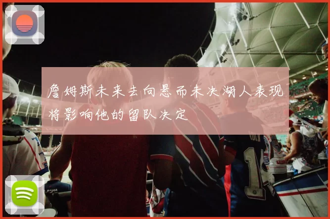 詹姆斯未来去向悬而未决湖人表现将影响他的留队决定