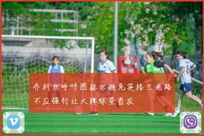 乔科尔呼吁图赫尔避免英格兰老路不应强行让大牌球星首发