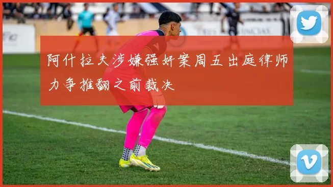 阿什拉夫涉嫌强奸案周五出庭律师力争推翻之前裁决
