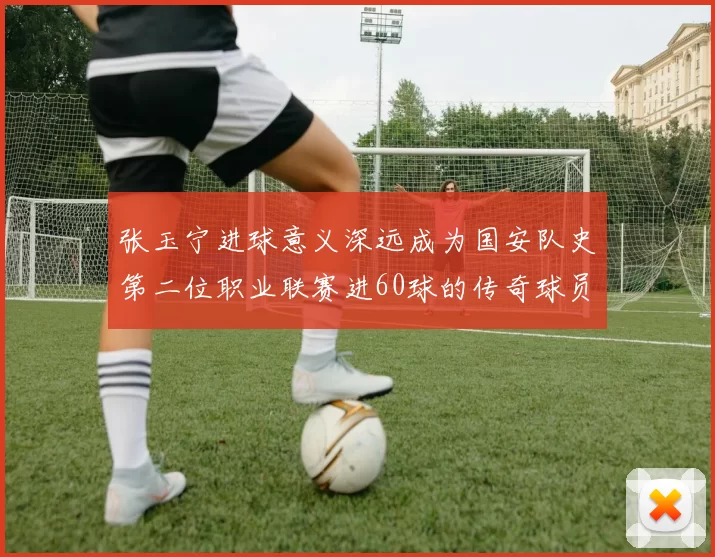 张玉宁进球意义深远成为国安队史第二位职业联赛进60球的传奇球员