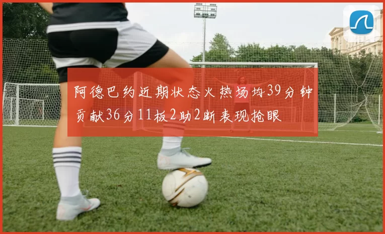 阿德巴约近期状态火热场均39分钟贡献36分11板2助2断表现抢眼