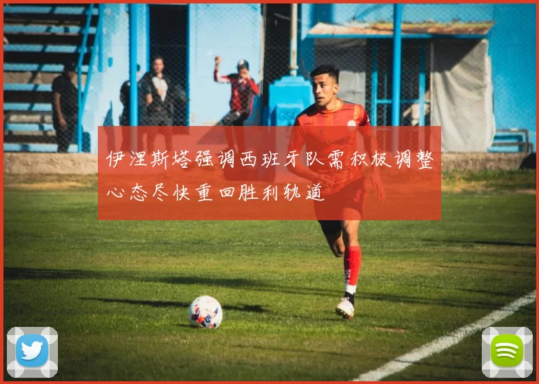 伊涅斯塔强调西班牙队需积极调整心态尽快重回胜利轨道