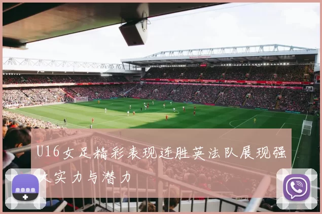 U16女足精彩表现连胜英法队展现强大实力与潜力