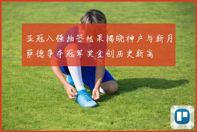 亚冠八强抽签结果揭晓神户与新月萨德争夺冠军奖金创历史新高