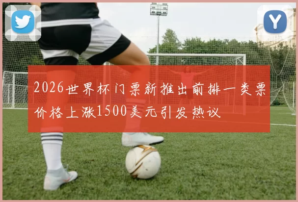 2026世界杯门票新推出前排一类票价格上涨1500美元引发热议