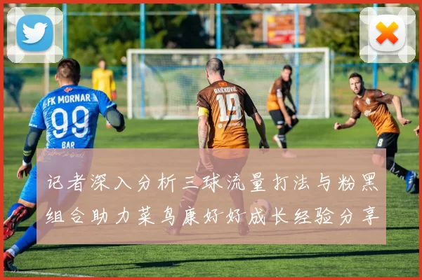 记者深入分析三球流量打法与粉黑组合助力菜鸟康好好成长经验分享