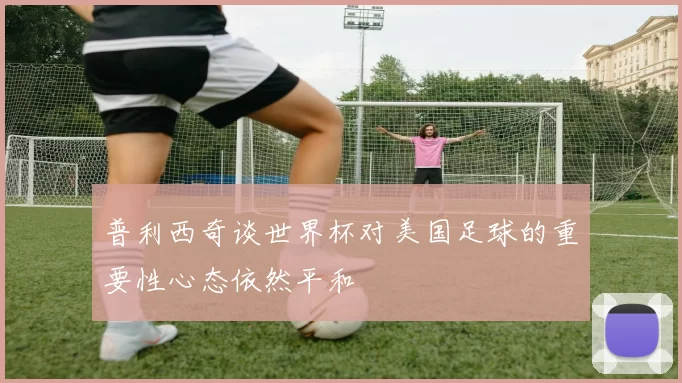 普利西奇谈世界杯对美国足球的重要性心态依然平和