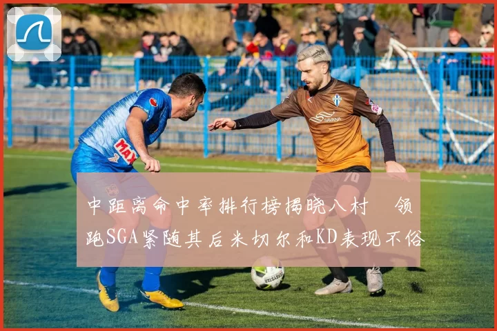 中距离命中率排行榜揭晓八村塁领跑SGA紧随其后米切尔和KD表现不俗