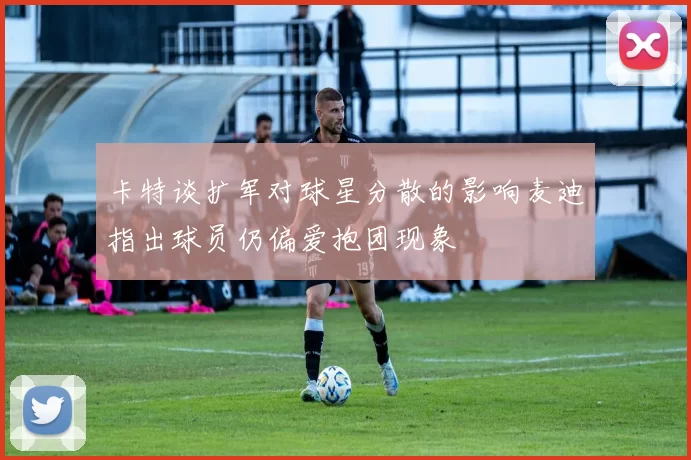 卡特谈扩军对球星分散的影响麦迪指出球员仍偏爱抱团现象